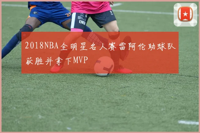 2018NBA全明星名人赛雷阿伦助球队获胜并拿下MVP