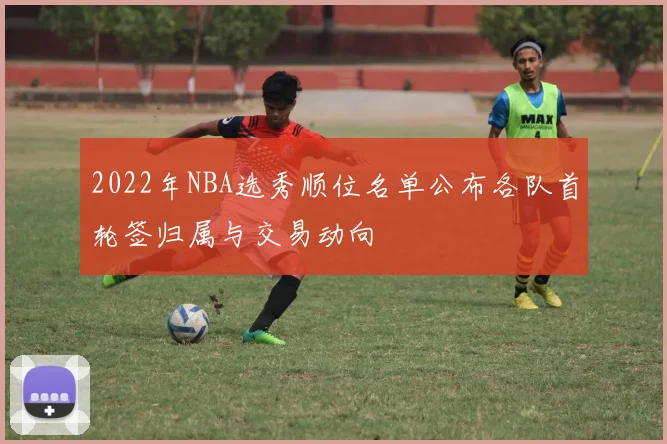 2022年NBA选秀顺位名单公布各队首轮签归属与交易动向