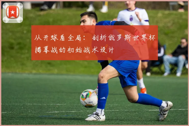 从开球看全局：剖析俄罗斯世界杯揭幕战的初始战术设计